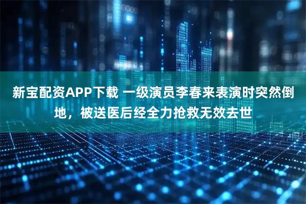 新宝配资APP下载 一级演员李春来表演时突然倒地，被送医后经全力抢救无效去世