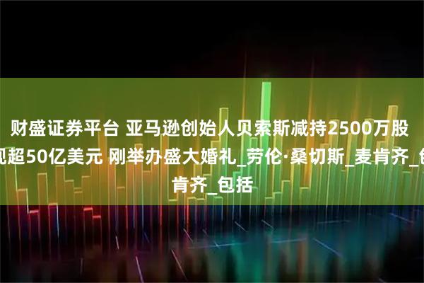 财盛证券平台 亚马逊创始人贝索斯减持2500万股 套现超50亿美元 刚举办盛大婚礼_劳伦·桑切斯_麦肯齐_包括