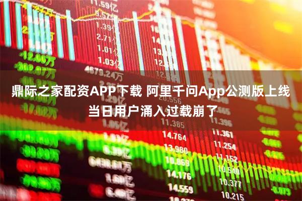 鼎际之家配资APP下载 阿里千问App公测版上线 当日用户涌入过载崩了