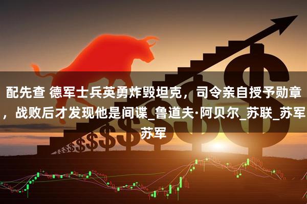 配先查 德军士兵英勇炸毁坦克,司令亲自授予勋章,战败后才发现他是间谍_鲁道夫·阿贝尔_苏联_苏军