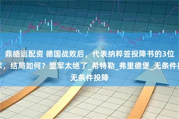 鼎皓运配资 德国战败后,代表纳粹签投降书的3位将军,结局如何?盟军太绝了_希特勒_弗里德堡_无条件投降