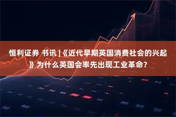 恒利证券 书讯 |《近代早期英国消费社会的兴起》为什么英国会率先出现工业革命?