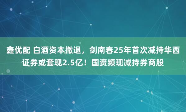 鑫优配 白酒资本撤退,剑南春25年首次减持华西证券或套现2.5亿!国资频现减持券商股
