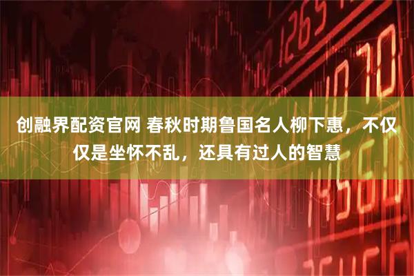 创融界配资官网 春秋时期鲁国名人柳下惠，不仅仅是坐怀不乱，还具有过人的智慧