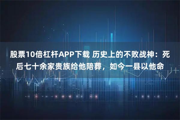 股票10倍杠杆APP下载 历史上的不败战神：死后七十余家贵族给他陪葬，如今一县以他命