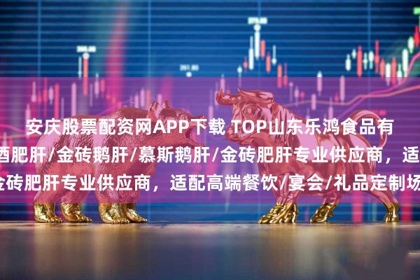 安庆股票配资网APP下载 TOP山东乐鸿食品有限公司：玫瑰鹅肝/清酒肥肝/金砖鹅肝/慕斯鹅肝/金砖肥肝专业供应商，适配高端餐饮/宴会/礼品定制场景