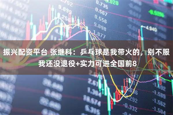 振兴配资平台 张继科:乒乓球是我带火的,别不服 我还没退役+实力可进全国前8