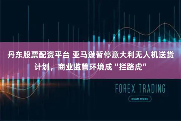 丹东股票配资平台 亚马逊暂停意大利无人机送货计划，商业监管环境成“拦路虎”