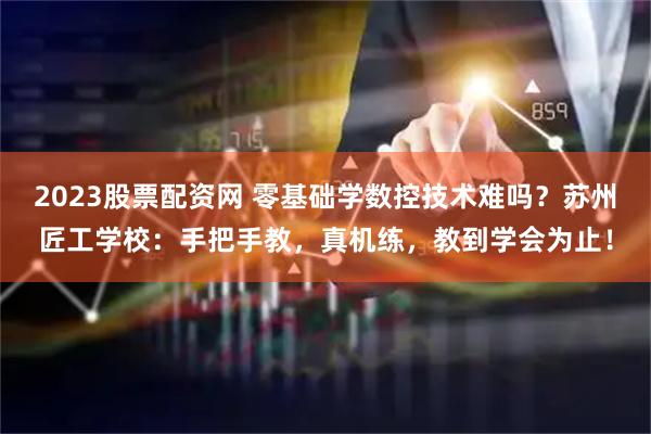 2023股票配资网 零基础学数控技术难吗？苏州匠工学校：手把手教，真机练，教到学会为止！