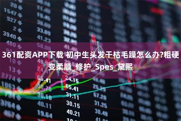 361配资APP下载 初中生头发干枯毛躁怎么办?粗硬变柔顺_修护_Spes_黛熙