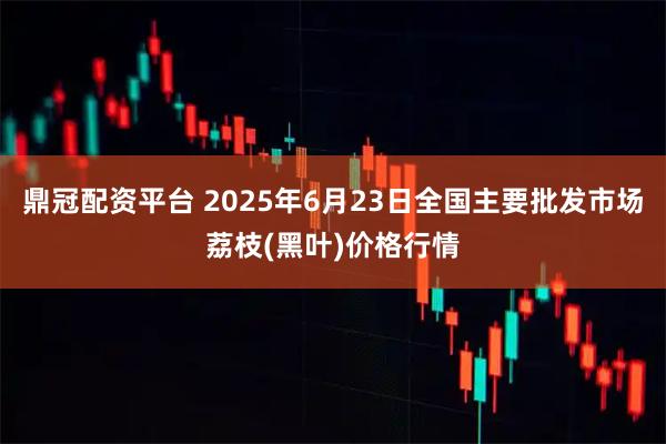 鼎冠配资平台 2025年6月23日全国主要批发市场荔枝(黑叶)价格行情