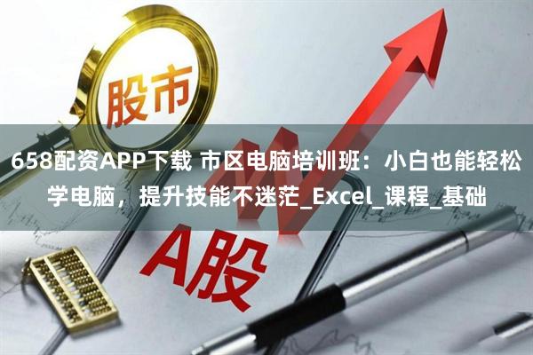 658配资APP下载 市区电脑培训班:小白也能轻松学电脑,提升技能不迷茫_Excel_课程_基础