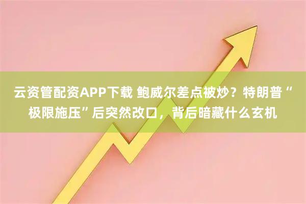 云资管配资APP下载 鲍威尔差点被炒？特朗普“极限施压”后突然改口，背后暗藏什么玄机