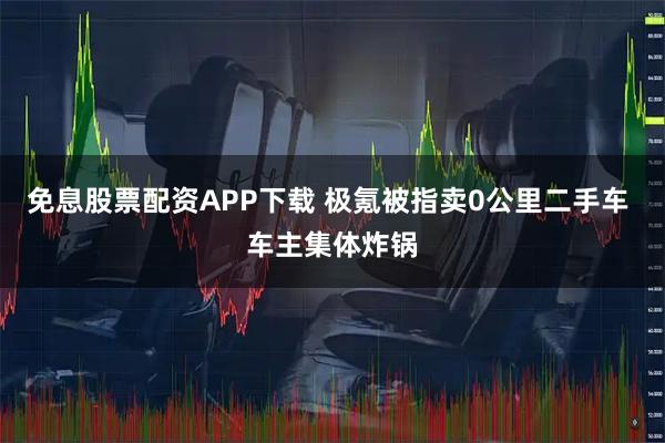 免息股票配资APP下载 极氪被指卖0公里二手车 车主集体炸锅
