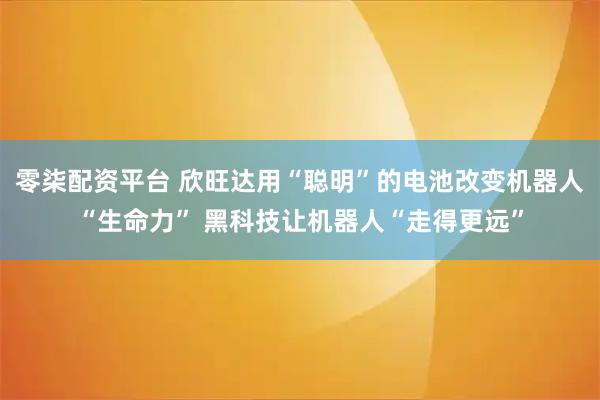 零柒配资平台 欣旺达用“聪明”的电池改变机器人“生命力” 黑科技让机器人“走得更远”