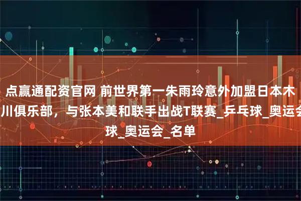 点赢通配资官网 前世界第一朱雨玲意外加盟日本木下神奈川俱乐部，与张本美和联手出战T联赛_乒乓球_奥运会_名单