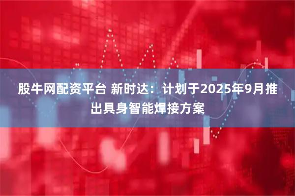 股牛网配资平台 新时达：计划于2025年9月推出具身智能焊接方案