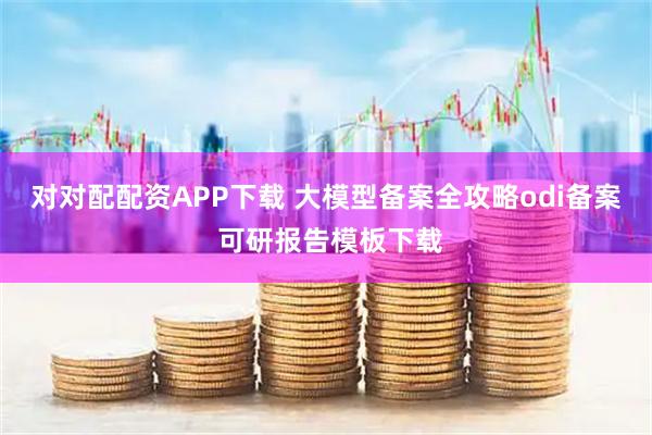 对对配配资APP下载 大模型备案全攻略odi备案 可研报告模板下载
