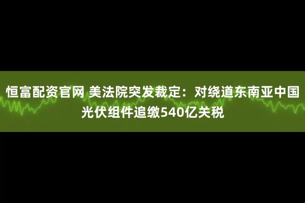 恒富配资官网 美法院突发裁定：对绕道东南亚中国光伏组件追缴540亿关税