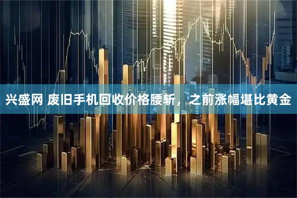 兴盛网 废旧手机回收价格腰斩，之前涨幅堪比黄金